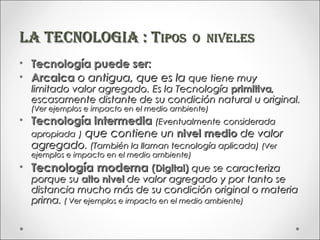 LA TECNOLOGIA : TIpOS                          O NIVELES
•   Tecnología puede ser:
•   Arcaica o antigua, que es la que tiene muy
    limitado valor agregado. Es la Tecnología primitiva,
    escasamente distante de su condición natural u original.
    (Ver ejemplos e impacto en el medio ambiente)
• Tecnología intermedia (Eventualmente considerada
  apropiada ) que contiene un nivel medio de valor
  agregado. (También la llaman tecnología aplicada) (Ver
    ejemplos e impacto en el medio ambiente)
• Tecnología moderna (Digital) que se caracteriza
    porque su alto nivel de valor agregado y por tanto se
    distancia mucho más de su condición original o materia
    prima. ( Ver ejemplos e impacto en el medio ambiente)
 