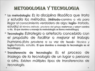 mETOdOLOGIA y TECNOLOGIA
 La metodología: Es la disciplina filosófica que trata
  y estudia los métodos. (Método=camino o vía para
  llegar al conocimiento verdadero de algo; logía= tratado,
  estudio) (El término Método proviene del griego meta=con y odos= camino
  o vía. El que domina o maneja la metodología se llama metodólogo)
 Tecnología: Estrategia o artefacto concebido con
  el propósito de facilitar o mejorar el trabajo
  humano.(Esta proviene a su vez de Tecné= Técnica y
  logía=Tratado, estudio. El que domina o maneja la tecnología es el
  tecnólogo)
 Transferencia      de          Es el proceso de
                            tecnología:
  trasiego de la tecnología de un lugar o persona
  a otra. Existen múltiples tipos de transferencias de
  tecnología.
 