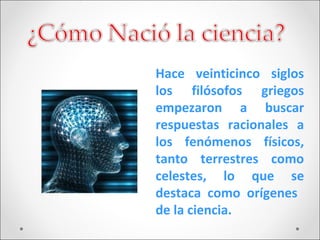 Hace veinticinco siglos
los filósofos griegos
empezaron a buscar
respuestas racionales a
los fenómenos físicos,
tanto terrestres como
celestes, lo que se
destaca como orígenes
de la ciencia.
 