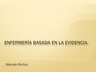 ENFERMERÍA BASADA EN LA EVIDENCIA.
Marcelo Muñoz.
 