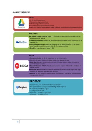 2
DRIVE
•15 GB de almacenamiento
•Trabajos investigativos enlínea
•Informaciónguardada enla nube
•Sus archivos se guardanautomáticamente
• Genera un historial de cambios yse puede ampliarel almacenamientocomprandomas GB
ONE DRIVE
•Accesible desdecualquier lugar. La información almacenada en OneDrive es
accesible donde quiera
•Colaboración online. OneDrive permite que distintas personas colaboren en la
elaboración
•Historial de versiones. OneDrive dispone de un historial de las 25 versiones
anteriores de todos los documentos de forma automática
•OneDrive gratuitamentehasta 5 GB
MEGA
•Almacenamiento: 50 Gb de espacio en su versión gratuita
•Dominio: Se usará el dominio Mega proteccion legislaciòn USA
•Seguridad: Contará con encriptación dearchivos el usuario sea el único con la
posibilidad derevisarlo
•Descentralización: MEGA ahora funcionar como una red P2P donde servidores en
todo el mundo
•Velocidad: Servidores esparcidos por el mundo, la velocidad decarga y descarga
aumenta, al igual quela estabilidad del sitio
•Idiomas: Lo más probablees que cuente con soporte e interfazen varios idiomas
incluyendo el español
DROPBOX
•Herramienta para facilitar el trabajo colaborativo
•Nos permite tener un espacio de 10 GB gratis de espacio
•Transferencia dedatos segura
• Configuración dered
•Controles a nivel de la aplicación
•Controles a nivel del usuario
CARACTERÍSTICAS
 
