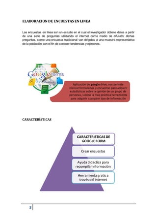 3
CARACTERISTICAS DE
GOOGLEFORM
Crear encuestas
Ayuda didactica para
recompilar informaciòn
Herramienta gratis a
travès del internet
ELABORACION DE ENCUESTAS EN LINEA
Las encuestas en línea son un estudio en el cual el investigador obtiene datos a partir
de una serie de preguntas utilizando el internet como medio de difusión, dichas
preguntas, como una encuesta tradicional van dirigidas a una muestra representativa
de la población con el fin de conocer tendencias y opiniones.
CARACTERÍSTICAS
Aplicación de google drive, nos permite
realizar formularios y encuestas para adquirir
estadísticas sobre la opinión de un grupo de
personas, siendo la más práctica herramienta
para adquirir cualquier tipo de información
 