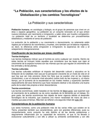 “La Población, sus características y los efectos de la
Globalización y los cambios Tecnológicos”
La Población y sus características
Población humana, en sociología y biología, es el grupo de personas que viven en un
área o espacio geográfico. La población es un conjunto renovado en el que entran
nuevos individuos -por nacimiento o inmigración- y salen otros -por muerte o emigración-
.La población total de un territorio o localidad se determina por procedimientos
estadísticos y mediante el censo de población.
La evolución de la población y su crecimiento o decrecimiento, no solamente están
regidos por el balance de nacimientos y muertes, sino también por el balance migratorio,
es decir, la diferencia entre emigración e inmigración; la esperanza de vida y el
solapamiento intergeneracional.
Clasificación de las teorías por áreas científicas
Teorías biológicas
Las teorías biológicas indican que el hombre es como cualquier ser viviente. Dentro de
estas teorías se incluyen todas aquellas que consideran que las leyes que rigen el
crecimiento de la especie humana son las mismas que las que regulan el crecimiento de
los animales y de las plantas.
Teorías culturales
Las teorías culturales enfatizan el impacto del desarrollo cultural y educativo en la
limitación de la natalidad, bien sea por la percepción creciente de un modo de vida en el
que hay que ser más previsivo (tener los hijos que se pueden criar en las mejores
condiciones), o por el creciente nivel educativo (sobre todo de las mujeres) y, al mismo
tiempo, por el aumento de la escolaridad en los niveles medios y superiores (también
especialmente del sexo femenino) que hace necesario dedicar a los estudios una buena
parte de la edad más propicia a tener descendencia.
Teorías económicas
Las teorías económicas, están basadas en las teorías de Marx-Lenin, que suponen que
el crecimiento de la población se da como resultado de la demanda por el trabajo. En
gran parte, las teorías económicas han dejado de tener vigencia debido al desarrollo
tecnológico de la industria, que ocasiona una menor necesidad de mano de obra a
medida que pasa el tiempo. Más bien se refieren a la segunda mitad del siglo XIX.
Características de la población humana
Los seres humanos, como una población más de las varias miles que existen en la
Tierra, presentan también sus características, pero con grandes diferencias, pues su
comportamiento como conjunto ha sido distinto al de las demás poblaciones y
seguramente influenciado por su capacidad de raciocinio, el que lo ha llevado a
evolucionar culturalmente y con ello a utilizar su ambiente controlándolo y con ello
 