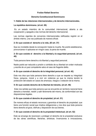 Froilan Rafael Severino
Derecho Constitucional Dominicano
1- Hable de las relaciones internacionales y de derecho internacionales.
La república dominicana, (el art. 26)
Es un estado miembro de la comunidad internacional, abierto a ala
cooperación y apegado a las normas del derecho internacional.
Las normas vigentes de convenios internacionales ratificados regirán en el
ámbito interno, una vez publicado de manera oficial.
2- En que cosiste el derecho a la vida, (El art. 37)
Que es inviolable desde la concepción hasta la muerte. No podrá establecerse,
pronunciarse ni aplicarse en ningún caso, la pena de muerte.
3- En que cosiste el derecho a la libertad y la seguridad personal, (el art.
40)
Toda persona tiene derecho a la libertad y seguridad personal.
Nadie podrá ser reducido a prisión o cohibido de su libertad sin orden motivada
y escrita de un juez competente salvo el caso de fragante delito.
4- En que cosiste el derecho de la integridad personal, (el art. 42)
Este nos dice que toda persona tiene derecho a que se respete su integridad
física, psíquica, moral y a vivir sin violencia ya que la misma tendrá la
protección del estado en casos de amenaza, riesgos o violación de la misma.
5- En que cosiste derecho de la libertad de tránsito, (el art. 46)
Este nos señala que toda persona que se encuentre en territorio nacional tiene
derecho a transitar, residir y salir libremente del mismo, de conformidad con las
disposiciones legales.
6- En que cosiste el derecho de propiedad, (el art. 51)
De manera eficaz el estado reconoce y garantiza el derecho de propiedad, que
tiene una función social que implica obligaciones y nos dice que toda persona
tiene derecho al goce, disfrute y disposición de sus bienes.
7- En que cosiste el derecho de la propiedad intelectual, (el art. 52)
Este se encarga de reconocer y proteger el derecho de la propiedad exclusiva
de las obras científicas, literarias, artísticas. Invenciones e innovaciones,

 