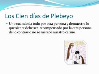 Los Cien días de PlebeyoUno cuando da todo por otra persona y demuestra lo que siente debe ser  recompensado por la otra persona  de lo contrario no se merece nuestro cariño