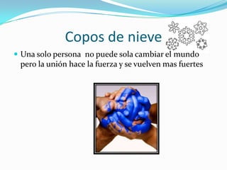 Copos de nieveUna solo persona  no puede sola cambiar el mundo pero la unión hace la fuerza y se vuelven mas fuertes
