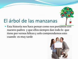 El árbol de las manzanasEsta historia nos hace pensar como nos portamos con nuestro padres  y que ellos siempre dan todo lo  que tiene por vernos felices y solo comprendemos esto cuando  es muy tarde 