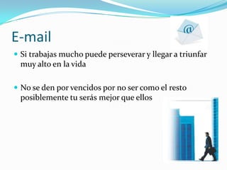 E-mailSi trabajas mucho puede perseverar y llegar a triunfar muy alto en la vidaNo se den por vencidos por no ser como el resto posiblemente tu serás mejor que ellos