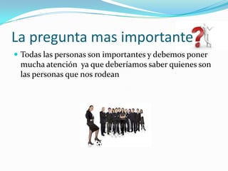 La pregunta mas importanteTodas las personas son importantes y debemos poner mucha atención  ya que deberíamos saber quienes son las personas que nos rodean