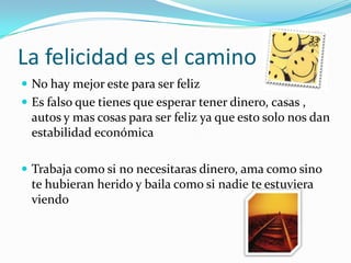 La felicidad es el caminoNo hay mejor este para ser feliz Es falso que tienes que esperar tener dinero, casas , autos y mas cosas para ser feliz ya que esto solo nos dan estabilidad económicaTrabaja como si no necesitaras dinero, ama como sino te hubieran herido y baila como si nadie te estuviera viendo