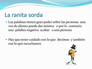La ranita sordaLas palabras tienen gran poder sobre las personas  una voz de aliento puede dar ánimos   o por lo  contrario una  palabra negativa  acabar   a una persona Hay que tener cuidado con lo que  decimos  y también con lo que escuchamos
