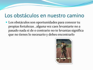 Los obstáculos en nuestro caminoLos obstáculos son oportunidades para conocer tu propias fortalezas , alguna vez caes levantarte no a pasado nada si de o contrario no te levantas significa que no tienes lo necesario y debes encontrarlo