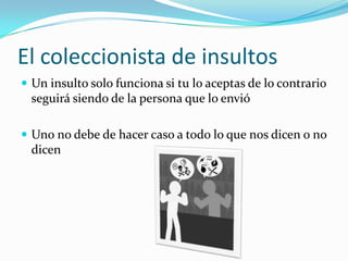 El coleccionista de insultosUn insulto solo funciona si tu lo aceptas de lo contrario seguirá siendo de la persona que lo envióUno no debe de hacer caso a todo lo que nos dicen o no dicen