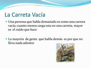La Carreta VacíaUna persona que habla demasiado es como una carreta vacía; cuanto menos carga esta en una carreta, mayor es  el ruido que haceLa mayoría  de gente  que habla demás  es por que no lleva nada adentro 