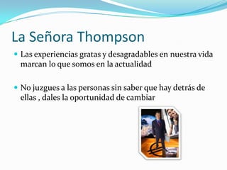 La Señora ThompsonLas experiencias gratas y desagradables en nuestra vida marcan lo que somos en la actualidadNo juzgues a las personas sin saber que hay detrás de ellas , dales la oportunidad de cambiar