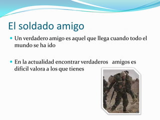 El soldado amigoUn verdadero amigo es aquel que llega cuando todo el mundo se ha idoEn la actualidad encontrar verdaderos   amigos es difícil valora a los que tienes