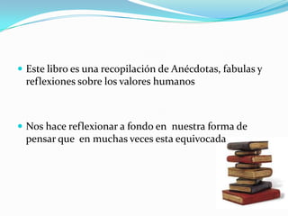 Este libro es una recopilación de Anécdotas, fabulas y reflexiones sobre los valores humanosNos hace reflexionar a fondo en  nuestra forma de pensar que  en muchas veces esta equivocada 