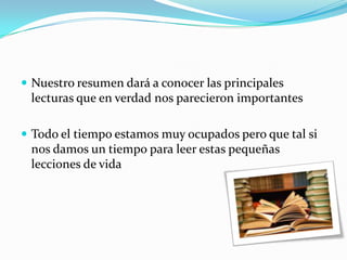 Nuestro resumen dará a conocer las principales lecturas que en verdad nos parecieron importantesTodo el tiempo estamos muy ocupados pero que tal si nos damos un tiempo para leer estas pequeñas lecciones de vida