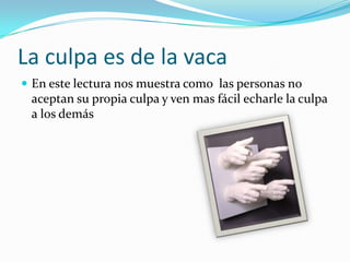 La culpa es de la vaca En este lectura nos muestra como  las personas no aceptan su propia culpa y ven mas fácil echarle la culpa a los demás