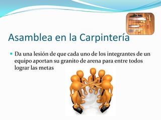 Asamblea en la CarpinteríaDa una lesión de que cada uno de los integrantes de un equipo aportan su granito de arena para entre todos lograr las metas
