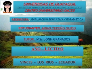 UNIVERSIDAD DE GUAYAQUIL
   FACULTAD DE FILOSOFIA LETRAS Y CIENCIAS DE LA EDUCACION
         CENTRO UNIVERSITARIO VINCES

ASIGNATURA:: EVALUACION EDUCATIVA Y ESTADISTICA


    ESTUDIANTES: ARIAS CEDEÑO GUIDO


        TUTOR: MSc. JONH GRANADOS

               AÑO – LECTIVO
                 2012 - 2013

     VINCES - LOS RIOS - ECUADOR
 