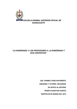 ESCUELA NORMAL SUPERIOR OFICIAL DE
                 GUANAJUATO




“LA ENSEÑANZA Y LOS PROFESORES II. LA ENSEÑANZA Y
                 SUS CONTEXTOS”




                          SOL CARMELÍ PANO NAVARRETE

                         ASESORÍA Y TUTORÍA: RECURSOS

                                  DE APOYO AL ESTUDIO

                              PEDRO CHAGOYÁN GARCÍA

                          MARTES 06 DE MARZO DEL 2012
 