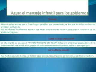 Agua: el mensaje infantil para los gobiernosTrata deMiles de niños mueren por la falta de agua potable y por saneamiento, se dice que los niños son los más afectados por la crisis.Hay estudiantes de diferentes escuelas que hacen presentaciones artísticas para generar conciencia de los problemas hídricos.A que les tocó que ocurrirLa cita infantil es paralela al “IV FORO MUNDIAL DEL AGUA”. Estos son problemas devastadores de la supervivencia hasta la educación, porque los niños mientrasestán estudiando, deben ir a recoger agua.un problema latenteHay muchos casos de diarrea por falta de agua potable, lo cual “pone a los menores al borde de la muerte”.