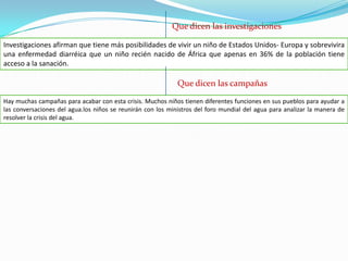 Que dicen las investigacionesInvestigaciones afirman que tiene más posibilidades de vivir un niño de Estados Unidos- Europa y sobrevivira una enfermedad diarréica que un niño recién nacido de África que apenas en 36% de la población tiene acceso a la sanación.Que dicen las campañasHay muchas campañas para acabar con esta crisis. Muchos niños tienen diferentes funciones en sus pueblos para ayudar a las conversaciones del agua.los niños se reunirán con los ministros del foro mundial del agua para analizar la manera de resolver la crisis del agua.