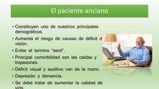 • Constituyen uno de nuestros principales
demográficos.
• Aumenta el riesgo de causas de déficit de
visión.
• Evitar el termino “senil”.
• Principal comorbilidad son las caídas y
tropezones.
• Déficit visual y auditivo van de la mano.
• Depresión y demencia.
• Se debe tratar de aumentar la calidad de
El paciente anciano
 