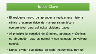 • El residente nuevo de aprender a realizar una historia
clínica y examen físico de manera sistemática y
comprensiva, para así evitar olvidarse pasos.
• Al principio la cantidad de términos, aparatos y técnicas
es abrumador, esto es normal y con esfuerzo se volverá
natural.
• Nunca olvidar que detrás de cada instrumento, hay un
Ideas Clave
 
