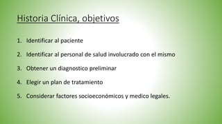 Historia Clínica, objetivos
1. Identificar al paciente
2. Identificar al personal de salud involucrado con el mismo
3. Obtener un diagnostico preliminar
4. Elegir un plan de tratamiento
5. Considerar factores socioeconómicos y medico legales.
 