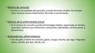 • Historia de la enfermedad actual
• Es el motivo de consulta usando terminología medica, organizado en tiempo,
severidad, factores que influencian, variaciones, lateralidad, clarificaciones, y
documentos.
• Antecedentes oftalmológicos
• Uso de gafas o lentes de contacto, gotas, cirugía, trauma, ojo vago. Preguntar
como, cuando, por que, donde, etc.
• Motivo de consulta
• Escrito en las palabras del paciente, usando términos simples. Se incluyen
otros motivos menos importantes. No saltar a conclusiones.
 