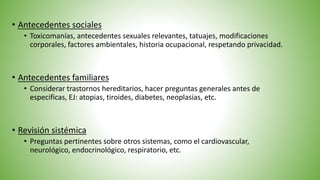 • Antecedentes sociales
• Toxicomanías, antecedentes sexuales relevantes, tatuajes, modificaciones
corporales, factores ambientales, historia ocupacional, respetando privacidad.
• Revisión sistémica
• Preguntas pertinentes sobre otros sistemas, como el cardiovascular,
neurológico, endocrinológico, respiratorio, etc.
• Antecedentes familiares
• Considerar trastornos hereditarios, hacer preguntas generales antes de
especificas, EJ: atopias, tiroides, diabetes, neoplasias, etc.
 