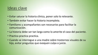 Ideas clave
• Evitar saturar la historia clínica, poner solo lo relevante.
• También evitar hacer la historia incompleta.
• Familiares y acompañantes son necesarios para facilitar la
comunicación.
• La historia debe ser tan larga como lo amerite el caso del paciente.
• Practica practica practica.
• Cuando se interrogue a una madre sobre trastornos visuales de su
hijo, evitar preguntas que evoquen culpa o juicio.
 
