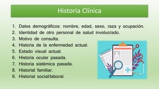 1. Datos demográficos: nombre, edad, sexo, raza y ocupación.
2. Identidad de otro personal de salud involucrado.
3. Motivo de consulta.
4. Historia de la enfermedad actual.
5. Estado visual actual.
6. Historia ocular pasada.
7. Historia sistémica pasada.
8. Historial familiar.
9. Historial social/laboral.
Historia Clínica
 