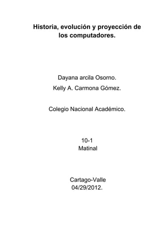Historia, evolución y proyección de
         los computadores.




        Dayana arcila Osorno.
      Kelly A. Carmona Gómez.


     Colegio Nacional Académico.




                10-1
               Matinal




            Cartago-Valle
            04/29/2012.
 