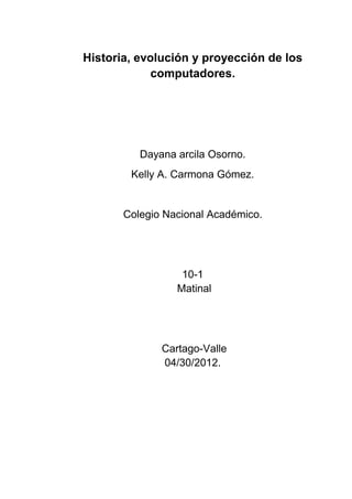 Historia, evolución y proyección de los
             computadores.




          Dayana arcila Osorno.
        Kelly A. Carmona Gómez.


       Colegio Nacional Académico.




                  10-1
                 Matinal




              Cartago-Valle
              04/30/2012.
 