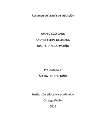 Resumen de la guía de inducción

JUAN DIEGO CANO
ANDRES FELIPE DESLGADO
JOSE FERNANDO PATIÑO

Presentado a:
MARIA LEONOR NIÑO

Institución educativa académico
Cartago (Valle)
2014

 