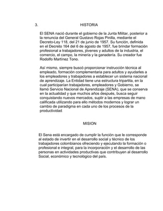 3.

HISTORIA
El SENA nació durante el gobierno de la Junta Militar, posterior a
la renuncia del General Gustavo Rojas Pinilla, mediante el
Decreto-Ley 118, del 21 de junio de 1957. Su función, definida
en el Decreto 164 del 6 de agosto de 1957, fue brindar formación
profesional a trabajadores, jóvenes y adultos de la industria, el
comercio, el campo, la minería y la ganadería. Su creador fue
Rodolfo Martínez Tono.
Así mismo, siempre buscó proporcionar instrucción técnica al
empleado, formación complementaria para adultos y ayudarles a
los empleadores y trabajadores a establecer un sistema nacional
de aprendizaje. La Entidad tiene una estructura tripartita, en la
cual participarían trabajadores, empleadores y Gobierno, se
llamó Servicio Nacional de Aprendizaje (SENA), que se conserva
en la actualidad y que muchos años después, busca seguir
conquistando nuevos mercados, suplir a las empresas de mano
calificada utilizando para ello métodos modernos y lograr un
cambio de paradigma en cada uno de los procesos de la
productividad.

MISION
El Sena está encargado de cumplir la función que le corresponde
al estado de invertir en el desarrollo social y técnico de los
trabajadores colombianos ofreciendo y ejecutando la formación o
profesional e integral, para la incorporación y el desarrollo de las
personas en actividades productivas que contribuyen al desarrollo
Social, económico y tecnológico del país.

 