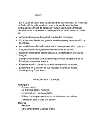 VISION

En el 2020, el SENA será una Entidad de clase mundial en formación
profesional integral y en el uso y apropiación de tecnología e
innovación al servicio de personas y empresas; habrá contribuido
decisivamente a incrementar la competitividad de Colombia a través
de:









Aportes relevantes a la productividad de las empresas.
Contribución a la efectiva generación de empleo y la superación de
la pobreza.
Aporte de fuerza laboral innovadora a las empresas y las regiones.
Integralidad de sus egresados y su vocación de servicio.
Calidad y estándares internacionales de su formación profesional
integral.
Incorporación de las últimas tecnologías en las empresas y en la
formación profesional integral.
Estrecha relación con el sector educativo (media y superior).
Excelencia en la gestión de sus recursos (humanos, físicos,
tecnológicos y financieros).

PRINCIPIOS Y VALORES
Principios
 Primero la vida.
 La dignidad del ser humano.
 La libertad con responsabilidad.
 El bien común prevalece sobre los intereses particulares.
 Formación para la vida y el trabajo.
Valores
 Respeto.
 Librepensamiento y actitud crítica.

 