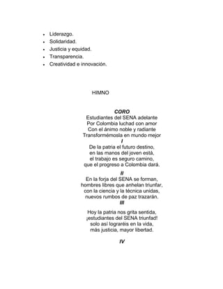 





Liderazgo.
Solidaridad.
Justicia y equidad.
Transparencia.
Creatividad e innovación.

HIMNO

CORO
Estudiantes del SENA adelante
Por Colombia luchad con amor
Con el ánimo noble y radiante
Transformémosla en mundo mejor
I
De la patria el futuro destino,
en las manos del joven está,
el trabajo es seguro camino,
que el progreso a Colombia dará.
II
En la forja del SENA se forman,
hombres libres que anhelan triunfar,
con la ciencia y la técnica unidas,
nuevos rumbos de paz trazarán.
III
Hoy la patria nos grita sentida,
¡estudiantes del SENA triunfad!
solo así lograréis en la vida,
más justicia, mayor libertad.
IV

 