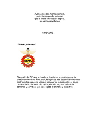 Avancemos con fuerza guerrera,
¡estudiantes con firme tesón!
que la patria en nosotros espera,
su pacífica revolución

SIMBOLOS

Escudo y bandera

El escudo del SENA y la bandera, diseñados a comienzos de la
creación de nuestra institución, reflejan los tres sectores económicos
dentro de los cuales se ubica el accionar de la institución: el piñón,
representativo del sector industria; el caduceo, asociado al de
comercio y servicios; y el café, ligado al primario y extractivo.

 