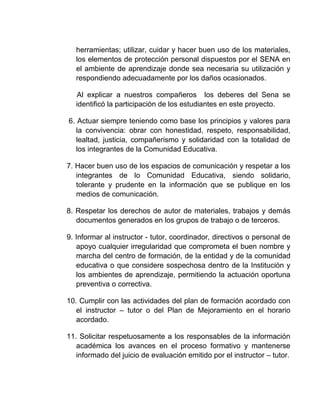 herramientas; utilizar, cuidar y hacer buen uso de los materiales,
los elementos de protección personal dispuestos por el SENA en
el ambiente de aprendizaje donde sea necesaria su utilización y
respondiendo adecuadamente por los daños ocasionados.
Al explicar a nuestros compañeros los deberes del Sena se
identificó la participación de los estudiantes en este proyecto.
6. Actuar siempre teniendo como base los principios y valores para
la convivencia: obrar con honestidad, respeto, responsabilidad,
lealtad, justicia, compañerismo y solidaridad con la totalidad de
los integrantes de la Comunidad Educativa.
7. Hacer buen uso de los espacios de comunicación y respetar a los
integrantes de lo Comunidad Educativa, siendo solidario,
tolerante y prudente en la información que se publique en los
medios de comunicación.
8. Respetar los derechos de autor de materiales, trabajos y demás
documentos generados en los grupos de trabajo o de terceros.
9. Informar al instructor - tutor, coordinador, directivos o personal de
apoyo cualquier irregularidad que comprometa el buen nombre y
marcha del centro de formación, de la entidad y de la comunidad
educativa o que considere sospechosa dentro de la Institución y
los ambientes de aprendizaje, permitiendo la actuación oportuna
preventiva o correctiva.
10. Cumplir con las actividades del plan de formación acordado con
el instructor – tutor o del Plan de Mejoramiento en el horario
acordado.
11. Solicitar respetuosamente a los responsables de la información
académica los avances en el proceso formativo y mantenerse
informado del juicio de evaluación emitido por el instructor – tutor.

 