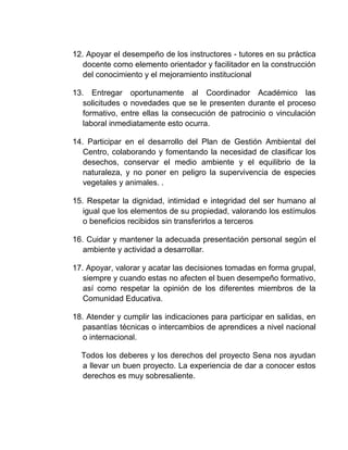 12. Apoyar el desempeño de los instructores - tutores en su práctica
docente como elemento orientador y facilitador en la construcción
del conocimiento y el mejoramiento institucional
13. Entregar oportunamente al Coordinador Académico las
solicitudes o novedades que se le presenten durante el proceso
formativo, entre ellas la consecución de patrocinio o vinculación
laboral inmediatamente esto ocurra.
14. Participar en el desarrollo del Plan de Gestión Ambiental del
Centro, colaborando y fomentando la necesidad de clasificar los
desechos, conservar el medio ambiente y el equilibrio de la
naturaleza, y no poner en peligro la supervivencia de especies
vegetales y animales. .
15. Respetar la dignidad, intimidad e integridad del ser humano al
igual que los elementos de su propiedad, valorando los estímulos
o beneficios recibidos sin transferirlos a terceros
16. Cuidar y mantener la adecuada presentación personal según el
ambiente y actividad a desarrollar.
17. Apoyar, valorar y acatar las decisiones tomadas en forma grupal,
siempre y cuando estas no afecten el buen desempeño formativo,
así como respetar la opinión de los diferentes miembros de la
Comunidad Educativa.
18. Atender y cumplir las indicaciones para participar en salidas, en
pasantías técnicas o intercambios de aprendices a nivel nacional
o internacional.
Todos los deberes y los derechos del proyecto Sena nos ayudan
a llevar un buen proyecto. La experiencia de dar a conocer estos
derechos es muy sobresaliente.

 