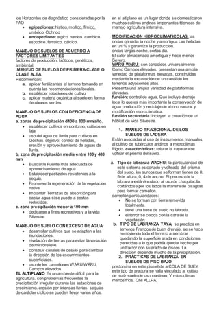 los Horizontes de diagnóstico consideradas por la
FAO
 epipediones:histico, mollico, fimico,
umbrico. Ochrico
 endopedione:argico. natrico. cambico.
espodico. ferralico. cálcico.
MANEJO DE SUELOS DE ACUERDO A
FACTORES LIMITANTES
factores de producción: bióticos, genéticos,
ambiental.
MANEJO DE SUELOS DE PRIMERACLASE O
CLASE ALTA
Recomiendan:
a. aplicar fertilizantes el terreno tomando en
cuenta las recomendaciones locales.
b. establecer rotaciones de cultivo
c. aplicar materia orgánica al suelo en forma
de abonos verdes
MANEJO DE SUELOS CON DEFICIENCIADE
AGUA
a. zonas de precipitación d400 a 800 mm/año.
 establecer cultivos en contorno, cultivos en
faja.
 uso del agua de lluvia para cultivos en
Qochas. objetivo: control de heladas,
erosión y aprovechamiento de aguas de
lluvia.
b. zona de precipitación media entre 100 y 400
mm
 Buscar la Fuente más adecuada de
aprovechamiento de agua
 Establecer pastizales resistentes a la
sequía.
 Promover la regeneración de la vegetación
nativa
 Implantar Terrazas de absorción para
captar agua si se puede a costos
reducidos.
c. zona precipitación menor a 100 mm
 dedicarse a fines recreativos y a la vida
Silvestre.
MANEJO DE SUELO CON EXCESO DE AGUA:
 desarrollar cultivos que se adapten a las
inundaciones.
 nivelación de tierras para evitar la variación
de microrelieve.
 construir canales de desvío para cambiar
la dirección de los escurrimientos
superficiales.
 uso de los camellones WARU WARU.
Campos elevados.
EL ALTIPLANO Es un ambiente difícil para la
agricultura. con problemas frecuentes la
precipitación irregular durante las estaciones de
crecimiento. erosión por intensas lluvias. sequías
de carácter cíclico se pueden llevar varios años.
en el altiplano es un lugar donde se domesticaron
muchos cultivos andinos importantes técnicas de
manejo agricultura intensiva.
MODIFICACIÓN HIDROCLIMATICOLAS. las
ondas q irradia la noche y amortigua Las heladas
en un % y garantiza la producción.
ondas largas noche. cortas día.
El calor almacenado amortigua y hace menos
Severo.
WARU WARU: son conocidos universalmente
Como Campos elevados, presentan una amplia
variedad de plataformas elevadas, construidas
mediante la excavación de un canal de los
terrenos adyacentes altos.
Presenta una amplia variedad de plataformas
elevadas.
función: control de agua, Qué incluye drenaje
local lo que es más importante la conservación de
agua producción y reciclaje de abono natural y
modificación microclimatica.
función secundaria: incluyen la creación de un
hábitat de vida Silvestre.
1. MANEJO TRADICIONAL DE LOS
SUELOS DE LADERA
Están asociadas al uso de instrumentos manuales
al cultivo de tubérculos andinos a microclimas
frigido. características: roturar la capa arable
voltear el prisma del suelo.
a. Tipo de labranza WACHU: la particularidad de
este sistema es cortado y volteado del prisma
del suelo. los surcos que se forman tienen de 0,
5 de altura, 0, 4 de ancho. El proceso de la
labranza está vinculado al uso de chaquitaclla.
cortándose por los lados la manera de bisagras
para formar camellon.
camellón particularidades:
 No se forman con tierra removida
totalmente.
 tiene una base de suelo no labrada.
 el terror se coloca con la cara de la
vegetación
b. TIPO DE LABRANZA TAYA: se practica en
terrenos Francos de buen drenaje, se se hace
removiendo todo el terreno a sembrar
quedando la superficie arada en condiciones
parecidas a lo que podría quedar hecho por
un tractor con su arado de discos. La
dirección depende mucho de la precipitación.
2. PRÁCTICAS DE LABRANZA EN
SUELOS DE PISO BAJO
predomina en este piso el de a COLA DE BUEY
este tipo de aradura se halla vinculado al cultivo
de maíz suelo de uso continuo. Y microclimas
menos fríos. QNI ALLPA.
 