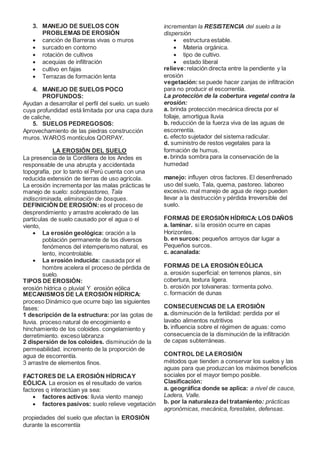 3. MANEJO DE SUELOS CON
PROBLEMAS DE EROSIÓN
 canción de Barreras vivas o muros
 surcado en contorno
 rotación de cultivos
 acequias de infiltración
 cultivo en fajas
 Terrazas de formación lenta
4. MANEJO DE SUELOS POCO
PROFUNDOS:
Ayudan a desarrollar el perfil del suelo. un suelo
cuya profundidad está limitada por una capa dura
de caliche,
5. SUELOS PEDREGOSOS:
Aprovechamiento de las piedras construcción
muros. WAROS montículos QORPAY.
LA EROSIÓN DEL SUELO
La presencia de la Cordillera de los Andes es
responsable de una abrupta y accidentada
topografía, por lo tanto el Perú cuenta con una
reducida extensión de tierras de uso agrícola.
La erosión incrementa por las malas prácticas te
manejo de suelo: sobrepastoreo, Tala
indiscriminada, eliminación de bosques.
DEFINICIÓN DE EROSIÓN: es el proceso de
desprendimiento y arrastre acelerado de las
partículas de suelo causado por el agua o el
viento,
 La erosión geológica: oración a la
población permanente de los diversos
fenómenos del intemperismo natural, es
lento, incontrolable.
 La erosión inducida: causada por el
hombre acelera el proceso de pérdida de
suelo.
TIPOS DE EROSIÓN:
erosión hídrica o pluvial Y erosión eólica
MECANISMOS DE LA EROSIÓN HÍDRICA:
proceso Dinámico que ocurre bajo las siguientes
fases:
1 descripción de la estructura: por las gotas de
lluvia. proceso natural de encogimiento e
hinchamiento de los coloides. congelamiento y
derretimiento. exceso labranza
2 dispersión de los coloides. disminución de la
permeabilidad. incremento de la proporción de
agua de escorrentía.
3 arrastre de elementos finos.
FACTORES DE LA EROSIÓN HÍDRICAY
EÓLICA. La erosion es el resultado de varios
factores q interactúan ya sea:
 factores activos: lluvia viento manejo
 factores pasivos: suelo relieve vegetación
propiedades del suelo que afectan la EROSIÓN
durante la escorrentía
incrementan la RESISTENCIA del suelo a la
dispersión
 estructura estable.
 Materia orgánica.
 tipo de cultivo.
 estado liberal
relieve:relación directa entre la pendiente y la
erosión
vegetación:se puede hacer zanjas de infiltración
para no producir el escorrentía.
La protección de la cobertura vegetal contra la
erosión:
a. brinda protección mecánica directa por el
follaje, amortigua lluvia
b. reducción de la fuerza viva de las aguas de
escorrentía.
c. efecto sujetador del sistema radicular.
d. suministro de restos vegetales para la
formación de humus.
e. brinda sombra para la conservación de la
humedad
manejo: influyen otros factores. El desenfrenado
uso del suelo, Tala, quema, pastoreo. laboreo
excesivo. mal manejo de agua de riego pueden
llevar a la destrucción y pérdida Irreversible del
suelo.
FORMAS DE EROSIÓN HÍDRICA: LOS DAÑOS
a. laminar. si la erosión ocurre en capas
Horizontes.
b. en surcos: pequeños arroyos dar lugar a
Pequeños surcos.
c. acanalada:
FORMAS DE LA EROSIÓN EÓLICA
a. erosión superficial: en terrenos planos, sin
cobertura, textura ligera.
b. erosión por tolvaneras: tormenta polvo.
c. formación de dunas
CONSECUENCIAS DE LA EROSIÓN
a. disminución de la fertilidad: perdida por el
lavabo alimentos nutritivos
b. influencia sobre el régimen de aguas: como
consecuencia de la disminución de la infiltración
de capas subterráneas.
CONTROL DE LAEROSIÓN
métodos que tienden a conservar los suelos y las
aguas para que produzcan los máximos beneficios
sociales por el mayor tiempo posible.
Clasificación:
a. geográfica donde se aplica: a nivel de cauce,
Ladera, Valle.
b. por la naturaleza del tratamiento: prácticas
agronómicas, mecánica, forestales, defensas.
 