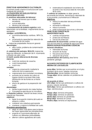 PRÁCTICAS AGRONÓMICO CULTURALES
El hombre puede mejorar la estructura del suelo
mediante las prácticas.
A.UTILIZACIÓN DE SUELOS POR SU
CAPACIDAD DE USO:
b. prácticas adecuadas de labranza:
 laboreo del terreno que no debe
excederse.
 surcos tabicados.
 labranza del subsuelo.
c. incorporación de materia orgánica: está
relacionado con la fertilidad, mejoramiento de los
agregados.
ventajas: el ESTIÉRCOL.
 suministra elementos nutritivos. NPK Ca,
Mg
 incrementa la capacidad de retención de
humedad de los suelos.
 mejora las propiedades físicas en general.
desventajas:
 altos costos, problema de contaminación
ambiental
d. cobertura de rastrojos: MULCH. mejorar las
tasas de infiltración, la retención de H. movimiento
y difusión de calor y aire.
el mulch puede obtenerse de diversas
maneras:
 mulch de residuos de cosecha.
 mulch transportado.
 mulch vivo
ventajas:
 mejora la conservación mediante la
reducción de la evaporación.
 mejoramiento de la actividad microbiana.
 aumento de la mientos de cultivo en
lugares donde la escasez Hola mala
distribución de las lluvias es un factor
limitante.
 ahorro de gastos en la preparación del
suelo.
desventajas:
 facilita la germinación de malas hierbas.
 Competencia ejercida por la microflora.
e. Rotación cultivos: rotación de áreas únicas,
rotación por fracciones.
objetivos:
 lograr la ocupación máxima del suelo en
espacio y cultivo.
 mantener una cobertura permanente
 mantener y mejorar la fertilidad del suelo.
Principios agronómicos:
 elegir el cultivo más denso para la época
de mayor agresividad las precipitaciones.
 propiciar el crecimiento alternado de
cultivos con diferentes profundidades.
 alternar cultivos agotadores del suelo.
 sistematizar la explotación de la tierra de
acuerdo a los recursos edad de mercadeo
de la zona.
f. cultivos en contorno: no dejar pasar la
escorrentía de la lluvia. disminuye la velocidad de
la escorrentía y aumentamos la infiltración
objetivos.
 reducir la velocidad del escurrimiento
superficial
 aumentar la infiltración.
 reducir la erosión.
 evitar la formación de surcos y cárcavas
PRÁCTICAS FORESTALES
AGROFORESTALES.
 cortinas rompevientos
 protección de Riberas
 cercas de protección
coeficiente de escorrentía: cantidad de agua
que escurre entre la cantidad de agua que llueve
HIDROLOGÍADE PEQUEÑAS CUENCAS
factores climáticos:
 intensidad de lluvias
 duración de lluvias
 frecuencia de la lluvia
 ubicación de la lluvia
características del Cuenca: área forma
pendiente geología.
ALGUNOS CRITERIOS DE CLASIFICACIÓN
ANDINA DE LOS SUELOS
puna allpa: tiendas que se encuentran en el piso
ecológico de la puna. heladas nocturnas
Qheswa allpa: pocas heladas nocturnas
Yunga allpa: tierras calientes sin problemas de
heladas.
de acuerdo al clima:
chiri allpa: tierras que pertenecen a cultivos de
secano. rotación de tierras.
Qoñi allpa: tierras que pertenecen a cultivos con
riego. siembra anual.
Wayqo allpa: terrenos enhoyados.
Pampa allpa: terrenos en planicies
Qhata allpa: terrenos en pendientes
Moqo allpa: terrenos en Lomas
Phukru allpa: terrenos en depresiónes.
 