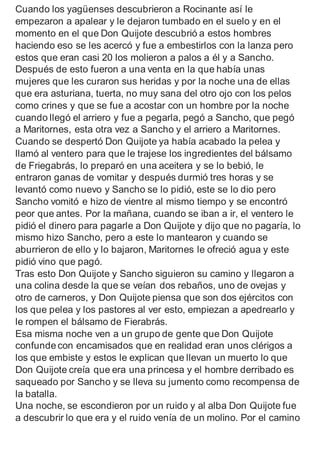 Cuando los yagüenses descubrieron a Rocinante así le
empezaron a apalear y le dejaron tumbado en el suelo y en el
momento en el que Don Quijote descubrió a estos hombres
haciendo eso se les acercó y fue a embestirlos con la lanza pero
estos que eran casi 20 los molieron a palos a él y a Sancho.
Después de esto fueron a una venta en la que había unas
mujeres que les curaron sus heridas y por la noche una de ellas
que era asturiana, tuerta, no muy sana del otro ojo con los pelos
como crines y que se fue a acostar con un hombre por la noche
cuando llegó el arriero y fue a pegarla, pegó a Sancho, que pegó
a Maritornes, esta otra vez a Sancho y el arriero a Maritornes.
Cuando se despertó Don Quijote ya había acabado la pelea y
llamó al ventero para que le trajese los ingredientes del bálsamo
de Friegabrás, lo preparó en una aceitera y se lo bebió, le
entraron ganas de vomitar y después durmió tres horas y se
levantó como nuevo y Sancho se lo pidió, este se lo dio pero
Sancho vomitó e hizo de vientre al mismo tiempo y se encontró
peor que antes. Por la mañana, cuando se iban a ir, el ventero le
pidió el dinero para pagarle a Don Quijote y dijo que no pagaría, lo
mismo hizo Sancho, pero a este lo mantearon y cuando se
aburrieron de ello y lo bajaron, Maritornes le ofreció agua y este
pidió vino que pagó.
Tras esto Don Quijote y Sancho siguieron su camino y llegaron a
una colina desde la que se veían dos rebaños, uno de ovejas y
otro de carneros, y Don Quijote piensa que son dos ejércitos con
los que pelea y los pastores al ver esto, empiezan a apedrearlo y
le rompen el bálsamo de Fierabrás.
Esa misma noche ven a un grupo de gente que Don Quijote
confunde con encamisados que en realidad eran unos clérigos a
los que embiste y estos le explican que llevan un muerto lo que
Don Quijote creía que era una princesa y el hombre derribado es
saqueado por Sancho y se lleva su jumento como recompensa de
la batalla.
Una noche, se escondieron por un ruido y al alba Don Quijote fue
a descubrir lo que era y el ruido venía de un molino. Por el camino
 