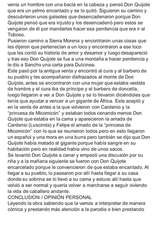 venía un hombre con una bacía en la cabeza y pensó Don Quijote
que era un yelmo encantado y se lo quitó. Siguieron su camino y
descubrieron unos galeotes que desencadenaron porque Don
Quijote pensó que era injusto y los desencadenó pero estos se
vengaron de él por mandarles hacer esa penitencia que era ir al
Toboso.
Pusieron camino a Sierra Morena y encontraron unas cosas que
les dijeron que pertenecían a un loco y encontraron a ese loco
que les contó su historia de amor y desamor y luego desapareció
y tras eso Don Quijote se fue a una montaña a hacer penitencia y
le dio a Sancho una carta para Dulcinea.
Este pasó por la antigua venta y encontró al cura y al barbero de
su pueblo y les acompañaron disfrazados al monte de Don
Quijote, antes se encontraron con una mujer que estaba vestida
de hombre y el cura iba de príncipe y el barbero de doncella,
luego llegaron a ver a Don Quijote y se lo llevaron diciéndoles que
tenía que ayudar a vencer a un gigante de África. Este aceptó y
en la venta de antes a la que volvieron con Cardenio y la
“princesa de Micomicón” y estaban todos cenando menos Don
Quijote que estaba en la cama y aparecieron la amada de
Cardenio (Luscinda) y Felipe el amado de la “princesa de
Micomicón” con lo que se reunieron todos pero en esto llegaron
un español y una mora en una burra pero también se dijo que Don
Quijote había matado al gigante porque había sangre en su
habitación pero en realidad había vino de unos sacos.
Se levantó Don Quijote a cenar y empezó una discusión por su
riña y a la mañana siguiente se fueron con Don Quijote
encarcelado porque le convencieron de que estaba encantado. Al
llegar a su pueblo, lo pasearon por allí hasta llegar a su casa
donde su sobrina se lo llevó a su cama y estuvo allí hasta que
volvió a ser normal y quería volver a marcharse a seguir viviendo
la vida de caballero andante.
CONCLUSION / OPINIÓN PERSONAL
Leyendo la obra sabiendo que la vamos a interpretar de manera
cómica y prestando más atención a la parodia o bien prestando
 