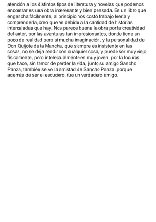 atención a los distintos tipos de literatura y novelas que podemos
encontrar es una obra interesante y bien pensada. Es un libro que
engancha fácilmente, al principio nos costó trabajo leerla y
comprenderla, creo que es debido a la cantidad de historias
intercaladas que hay. Nos parece buena la obra por la creatividad
del autor, por las aventuras tan impresionantes, donde tiene un
poco de realidad pero si mucha imaginación, y la personalidad de
Don Quijote de la Mancha, que siempre es insistente en las
cosas, no se deja rendir con cualquier cosa, y puede ser muy viejo
físicamente, pero intelectualmente es muy joven, por la locuras
que hace, sin temor de perder la vida, junto su amigo Sancho
Panza, también se ve la amistad de Sancho Panza, porque
además de ser el escudero, fue un verdadero amigo.
 